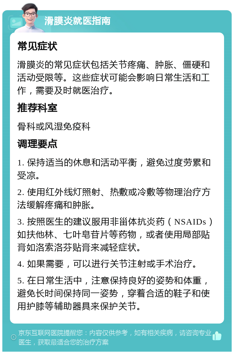 滑膜炎就医指南 常见症状 滑膜炎的常见症状包括关节疼痛、肿胀、僵硬和活动受限等。这些症状可能会影响日常生活和工作，需要及时就医治疗。 推荐科室 骨科或风湿免疫科 调理要点 1. 保持适当的休息和活动平衡，避免过度劳累和受凉。 2. 使用红外线灯照射、热敷或冷敷等物理治疗方法缓解疼痛和肿胀。 3. 按照医生的建议服用非甾体抗炎药（NSAIDs）如扶他林、七叶皂苷片等药物，或者使用局部贴膏如洛索洛芬贴膏来减轻症状。 4. 如果需要，可以进行关节注射或手术治疗。 5. 在日常生活中，注意保持良好的姿势和体重，避免长时间保持同一姿势，穿着合适的鞋子和使用护膝等辅助器具来保护关节。