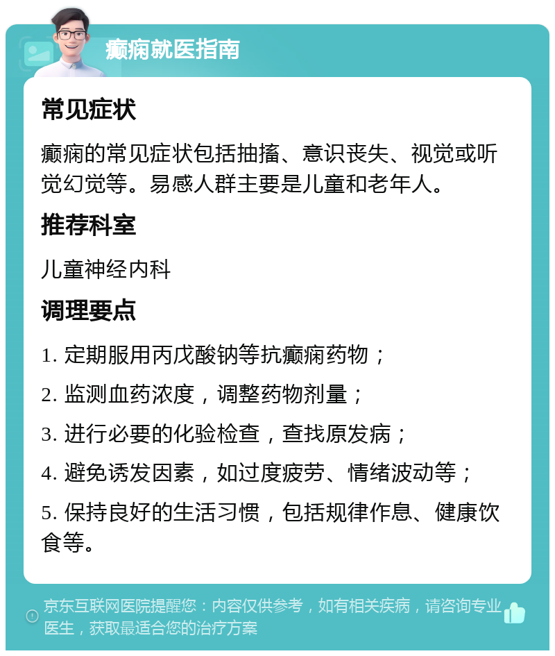 癫痫就医指南 常见症状 癫痫的常见症状包括抽搐、意识丧失、视觉或听觉幻觉等。易感人群主要是儿童和老年人。 推荐科室 儿童神经内科 调理要点 1. 定期服用丙戊酸钠等抗癫痫药物； 2. 监测血药浓度，调整药物剂量； 3. 进行必要的化验检查，查找原发病； 4. 避免诱发因素，如过度疲劳、情绪波动等； 5. 保持良好的生活习惯，包括规律作息、健康饮食等。