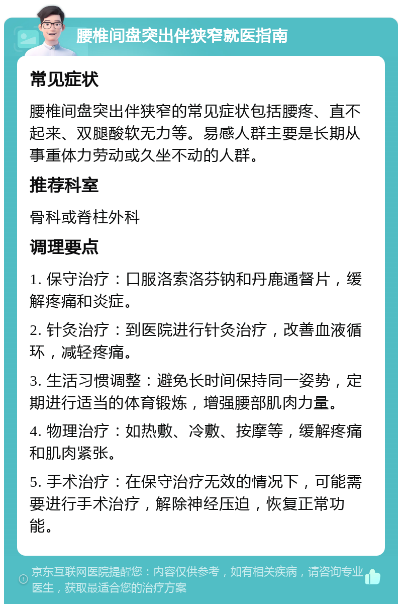 腰椎间盘突出伴狭窄就医指南 常见症状 腰椎间盘突出伴狭窄的常见症状包括腰疼、直不起来、双腿酸软无力等。易感人群主要是长期从事重体力劳动或久坐不动的人群。 推荐科室 骨科或脊柱外科 调理要点 1. 保守治疗：口服洛索洛芬钠和丹鹿通督片，缓解疼痛和炎症。 2. 针灸治疗：到医院进行针灸治疗，改善血液循环，减轻疼痛。 3. 生活习惯调整：避免长时间保持同一姿势，定期进行适当的体育锻炼，增强腰部肌肉力量。 4. 物理治疗：如热敷、冷敷、按摩等，缓解疼痛和肌肉紧张。 5. 手术治疗：在保守治疗无效的情况下，可能需要进行手术治疗，解除神经压迫，恢复正常功能。