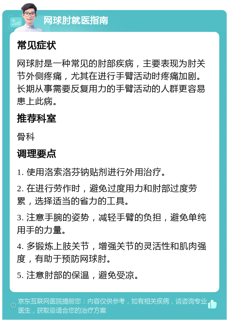 网球肘就医指南 常见症状 网球肘是一种常见的肘部疾病，主要表现为肘关节外侧疼痛，尤其在进行手臂活动时疼痛加剧。长期从事需要反复用力的手臂活动的人群更容易患上此病。 推荐科室 骨科 调理要点 1. 使用洛索洛芬钠贴剂进行外用治疗。 2. 在进行劳作时，避免过度用力和肘部过度劳累，选择适当的省力的工具。 3. 注意手腕的姿势，减轻手臂的负担，避免单纯用手的力量。 4. 多锻炼上肢关节，增强关节的灵活性和肌肉强度，有助于预防网球肘。 5. 注意肘部的保温，避免受凉。