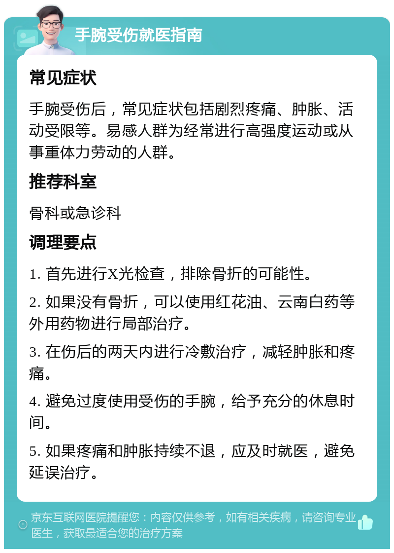 手腕受伤就医指南 常见症状 手腕受伤后，常见症状包括剧烈疼痛、肿胀、活动受限等。易感人群为经常进行高强度运动或从事重体力劳动的人群。 推荐科室 骨科或急诊科 调理要点 1. 首先进行X光检查，排除骨折的可能性。 2. 如果没有骨折，可以使用红花油、云南白药等外用药物进行局部治疗。 3. 在伤后的两天内进行冷敷治疗，减轻肿胀和疼痛。 4. 避免过度使用受伤的手腕，给予充分的休息时间。 5. 如果疼痛和肿胀持续不退，应及时就医，避免延误治疗。