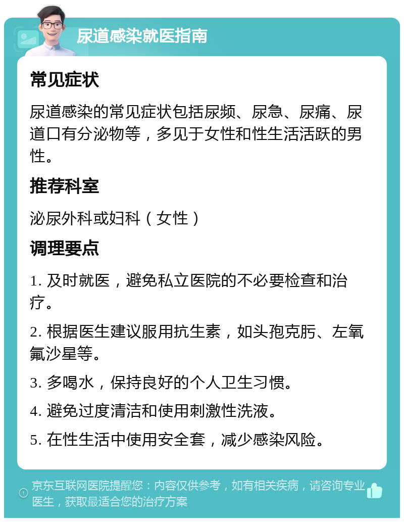 尿道感染就医指南 常见症状 尿道感染的常见症状包括尿频、尿急、尿痛、尿道口有分泌物等，多见于女性和性生活活跃的男性。 推荐科室 泌尿外科或妇科（女性） 调理要点 1. 及时就医，避免私立医院的不必要检查和治疗。 2. 根据医生建议服用抗生素，如头孢克肟、左氧氟沙星等。 3. 多喝水，保持良好的个人卫生习惯。 4. 避免过度清洁和使用刺激性洗液。 5. 在性生活中使用安全套，减少感染风险。