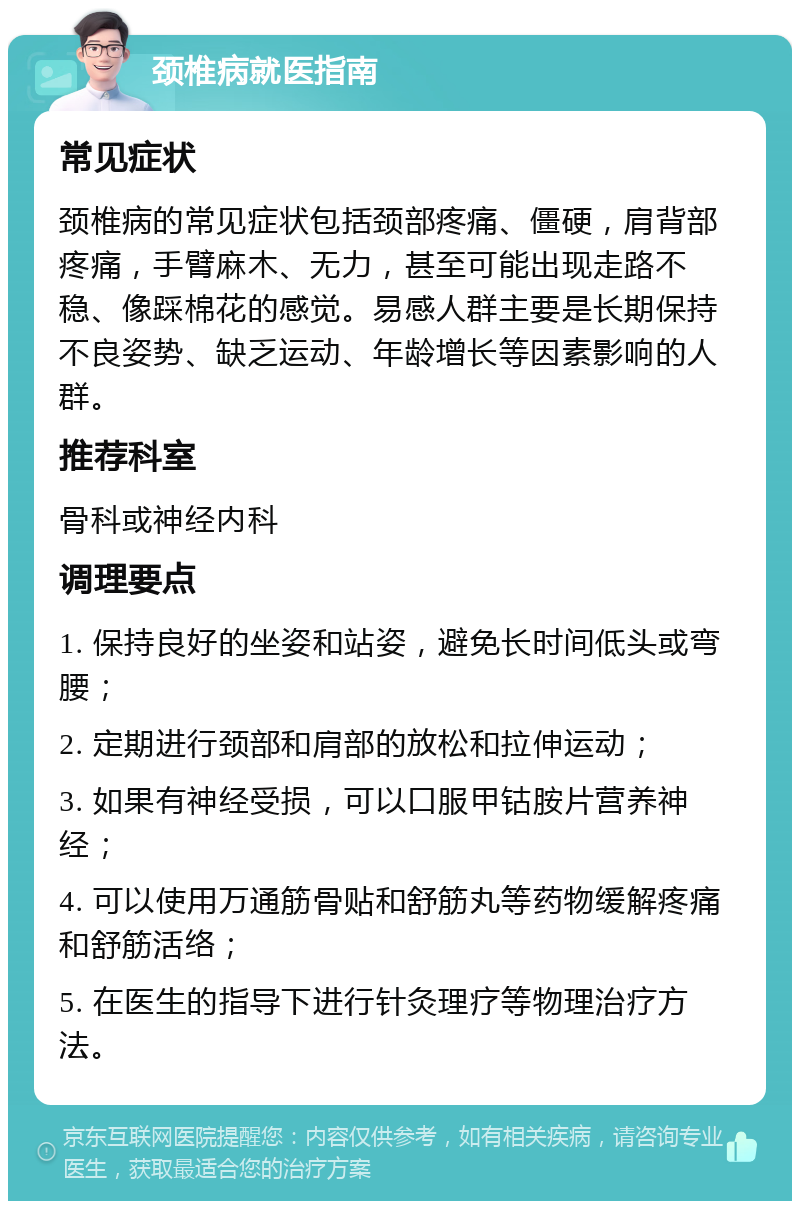 颈椎病就医指南 常见症状 颈椎病的常见症状包括颈部疼痛、僵硬，肩背部疼痛，手臂麻木、无力，甚至可能出现走路不稳、像踩棉花的感觉。易感人群主要是长期保持不良姿势、缺乏运动、年龄增长等因素影响的人群。 推荐科室 骨科或神经内科 调理要点 1. 保持良好的坐姿和站姿，避免长时间低头或弯腰； 2. 定期进行颈部和肩部的放松和拉伸运动； 3. 如果有神经受损，可以口服甲钴胺片营养神经； 4. 可以使用万通筋骨贴和舒筋丸等药物缓解疼痛和舒筋活络； 5. 在医生的指导下进行针灸理疗等物理治疗方法。