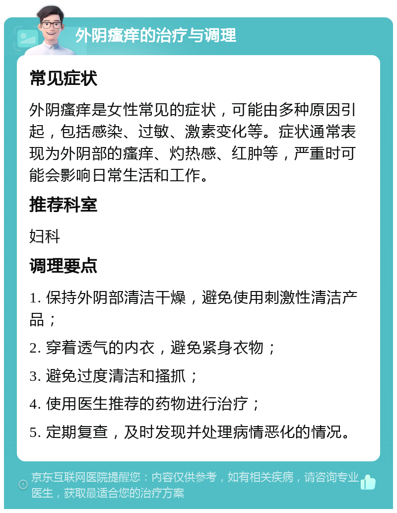 外阴瘙痒的治疗与调理 常见症状 外阴瘙痒是女性常见的症状，可能由多种原因引起，包括感染、过敏、激素变化等。症状通常表现为外阴部的瘙痒、灼热感、红肿等，严重时可能会影响日常生活和工作。 推荐科室 妇科 调理要点 1. 保持外阴部清洁干燥，避免使用刺激性清洁产品； 2. 穿着透气的内衣，避免紧身衣物； 3. 避免过度清洁和搔抓； 4. 使用医生推荐的药物进行治疗； 5. 定期复查，及时发现并处理病情恶化的情况。