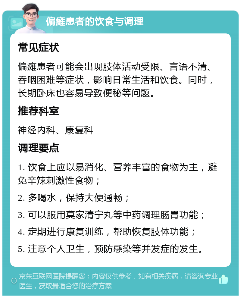 偏瘫患者的饮食与调理 常见症状 偏瘫患者可能会出现肢体活动受限、言语不清、吞咽困难等症状，影响日常生活和饮食。同时，长期卧床也容易导致便秘等问题。 推荐科室 神经内科、康复科 调理要点 1. 饮食上应以易消化、营养丰富的食物为主，避免辛辣刺激性食物； 2. 多喝水，保持大便通畅； 3. 可以服用莫家清宁丸等中药调理肠胃功能； 4. 定期进行康复训练，帮助恢复肢体功能； 5. 注意个人卫生，预防感染等并发症的发生。