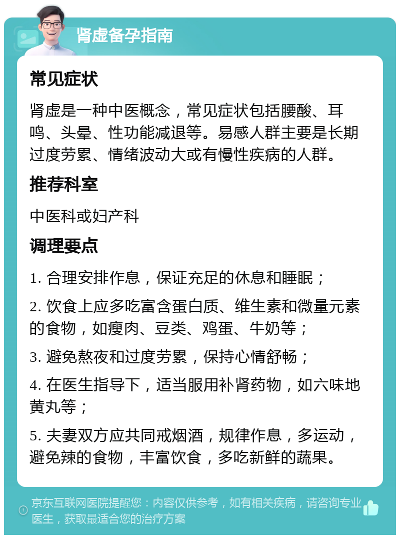 肾虚备孕指南 常见症状 肾虚是一种中医概念，常见症状包括腰酸、耳鸣、头晕、性功能减退等。易感人群主要是长期过度劳累、情绪波动大或有慢性疾病的人群。 推荐科室 中医科或妇产科 调理要点 1. 合理安排作息，保证充足的休息和睡眠； 2. 饮食上应多吃富含蛋白质、维生素和微量元素的食物，如瘦肉、豆类、鸡蛋、牛奶等； 3. 避免熬夜和过度劳累，保持心情舒畅； 4. 在医生指导下，适当服用补肾药物，如六味地黄丸等； 5. 夫妻双方应共同戒烟酒，规律作息，多运动，避免辣的食物，丰富饮食，多吃新鲜的蔬果。