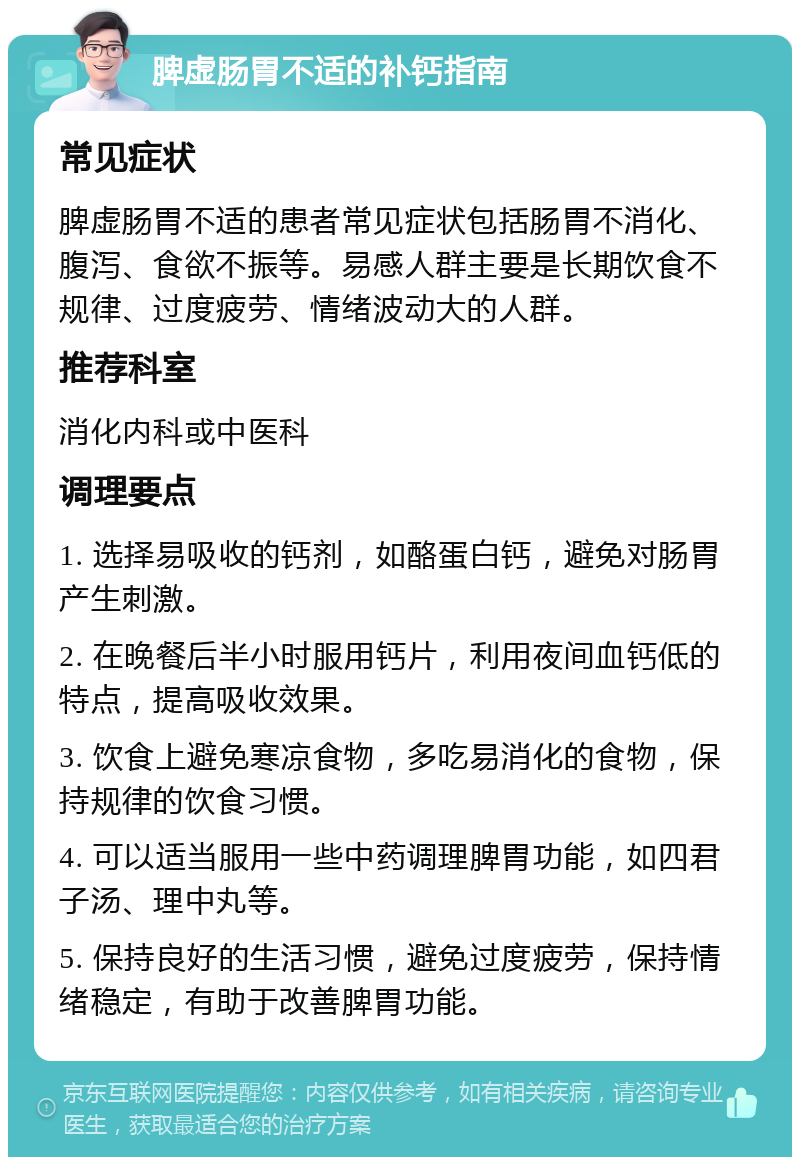 脾虚肠胃不适的补钙指南 常见症状 脾虚肠胃不适的患者常见症状包括肠胃不消化、腹泻、食欲不振等。易感人群主要是长期饮食不规律、过度疲劳、情绪波动大的人群。 推荐科室 消化内科或中医科 调理要点 1. 选择易吸收的钙剂，如酪蛋白钙，避免对肠胃产生刺激。 2. 在晚餐后半小时服用钙片，利用夜间血钙低的特点，提高吸收效果。 3. 饮食上避免寒凉食物，多吃易消化的食物，保持规律的饮食习惯。 4. 可以适当服用一些中药调理脾胃功能，如四君子汤、理中丸等。 5. 保持良好的生活习惯，避免过度疲劳，保持情绪稳定，有助于改善脾胃功能。