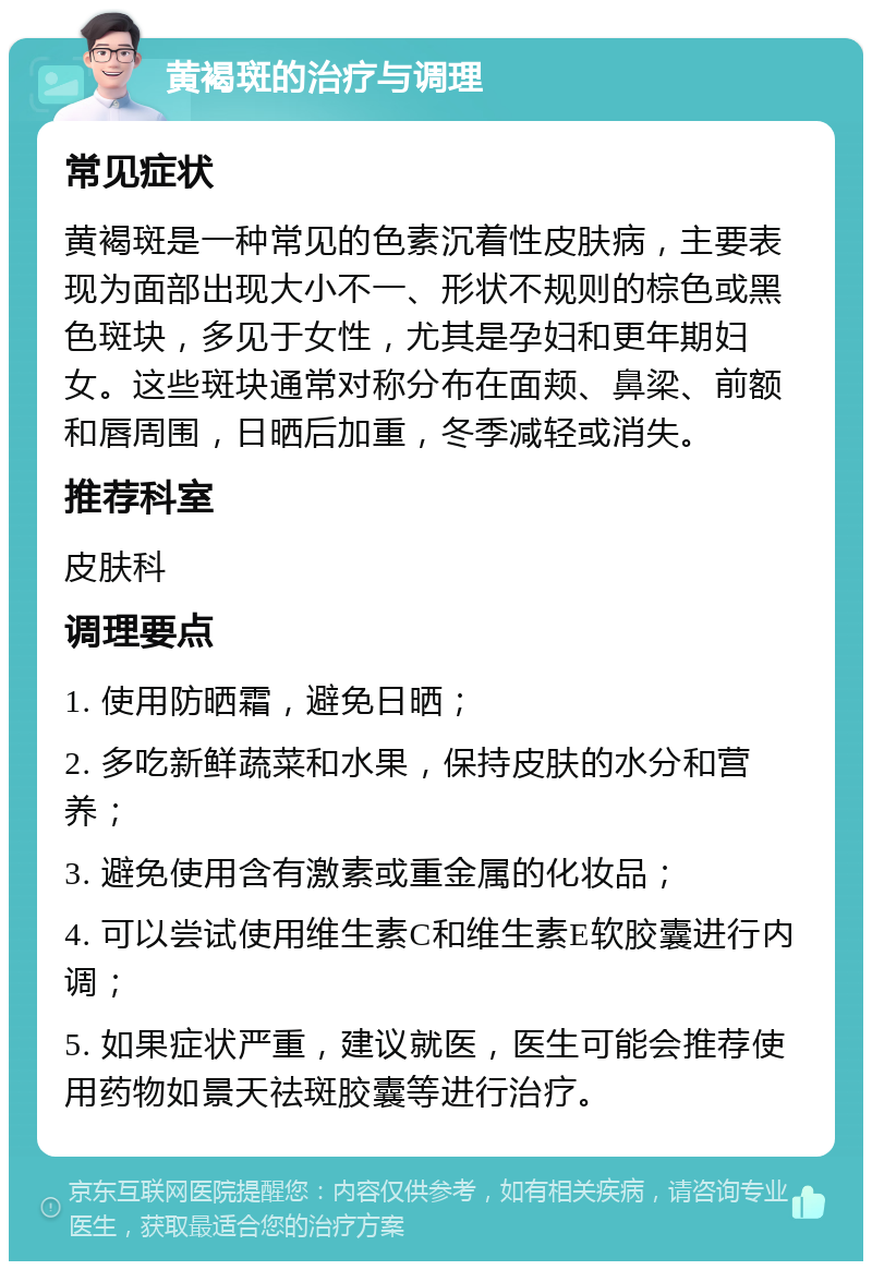 黄褐斑的治疗与调理 常见症状 黄褐斑是一种常见的色素沉着性皮肤病，主要表现为面部出现大小不一、形状不规则的棕色或黑色斑块，多见于女性，尤其是孕妇和更年期妇女。这些斑块通常对称分布在面颊、鼻梁、前额和唇周围，日晒后加重，冬季减轻或消失。 推荐科室 皮肤科 调理要点 1. 使用防晒霜，避免日晒； 2. 多吃新鲜蔬菜和水果，保持皮肤的水分和营养； 3. 避免使用含有激素或重金属的化妆品； 4. 可以尝试使用维生素C和维生素E软胶囊进行内调； 5. 如果症状严重，建议就医，医生可能会推荐使用药物如景天祛斑胶囊等进行治疗。