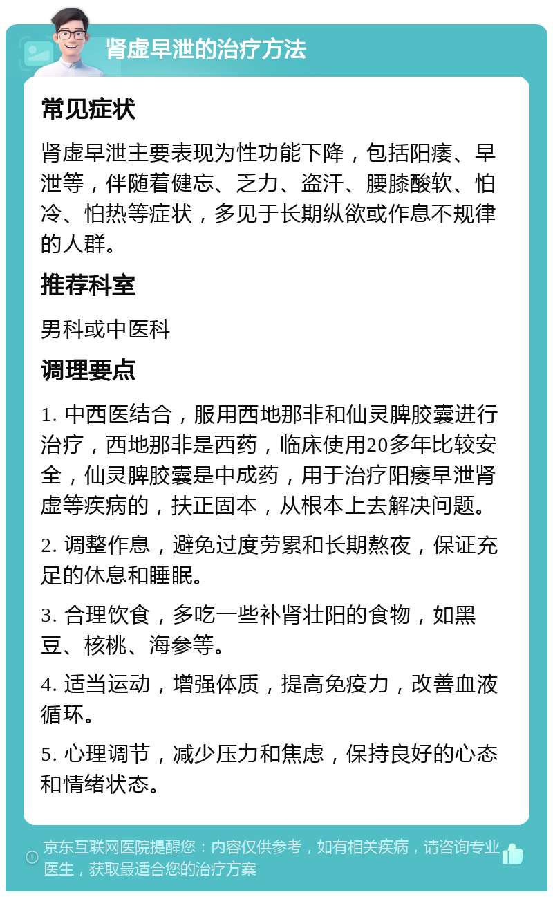 肾虚早泄的治疗方法 常见症状 肾虚早泄主要表现为性功能下降，包括阳痿、早泄等，伴随着健忘、乏力、盗汗、腰膝酸软、怕冷、怕热等症状，多见于长期纵欲或作息不规律的人群。 推荐科室 男科或中医科 调理要点 1. 中西医结合，服用西地那非和仙灵脾胶囊进行治疗，西地那非是西药，临床使用20多年比较安全，仙灵脾胶囊是中成药，用于治疗阳痿早泄肾虚等疾病的，扶正固本，从根本上去解决问题。 2. 调整作息，避免过度劳累和长期熬夜，保证充足的休息和睡眠。 3. 合理饮食，多吃一些补肾壮阳的食物，如黑豆、核桃、海参等。 4. 适当运动，增强体质，提高免疫力，改善血液循环。 5. 心理调节，减少压力和焦虑，保持良好的心态和情绪状态。