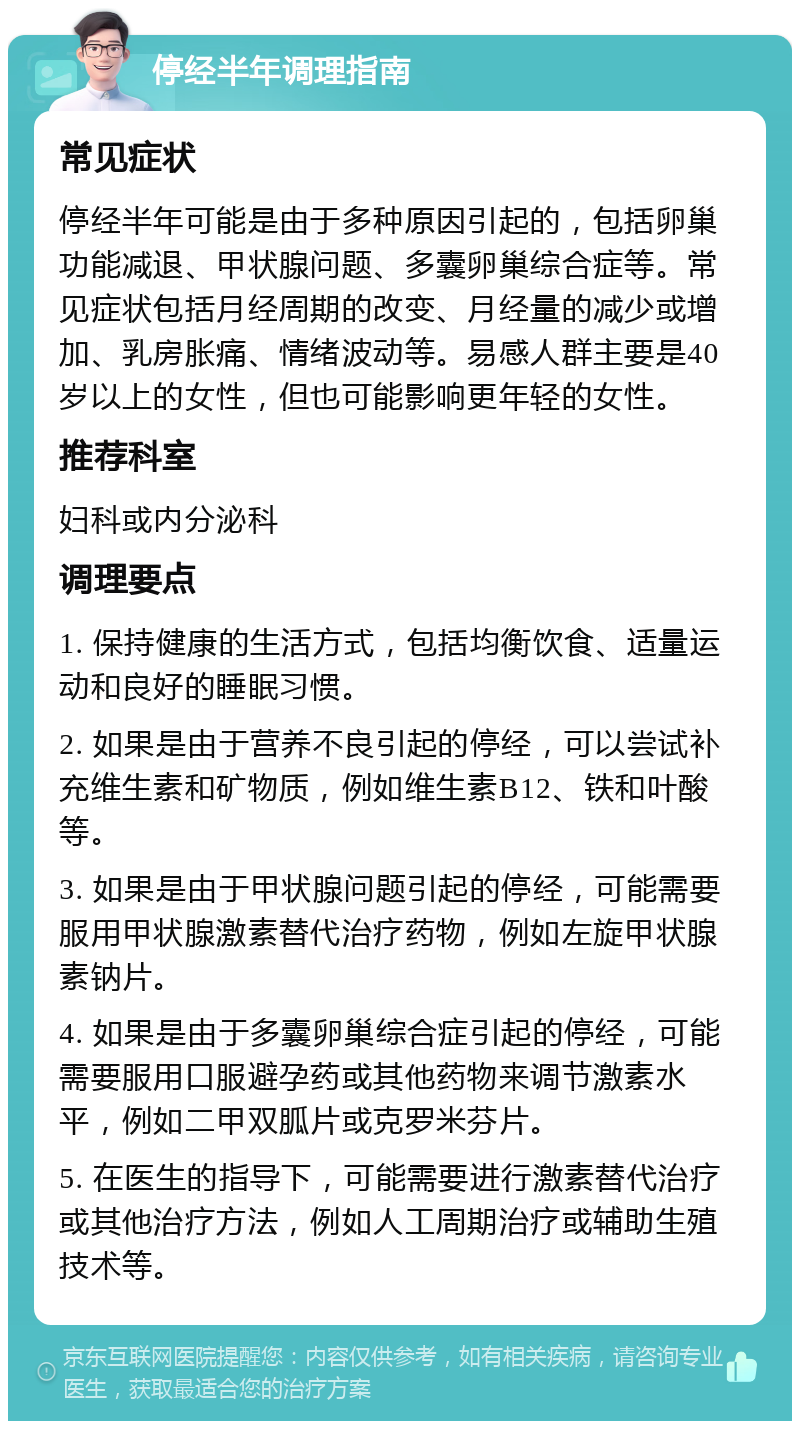 停经半年调理指南 常见症状 停经半年可能是由于多种原因引起的，包括卵巢功能减退、甲状腺问题、多囊卵巢综合症等。常见症状包括月经周期的改变、月经量的减少或增加、乳房胀痛、情绪波动等。易感人群主要是40岁以上的女性，但也可能影响更年轻的女性。 推荐科室 妇科或内分泌科 调理要点 1. 保持健康的生活方式，包括均衡饮食、适量运动和良好的睡眠习惯。 2. 如果是由于营养不良引起的停经，可以尝试补充维生素和矿物质，例如维生素B12、铁和叶酸等。 3. 如果是由于甲状腺问题引起的停经，可能需要服用甲状腺激素替代治疗药物，例如左旋甲状腺素钠片。 4. 如果是由于多囊卵巢综合症引起的停经，可能需要服用口服避孕药或其他药物来调节激素水平，例如二甲双胍片或克罗米芬片。 5. 在医生的指导下，可能需要进行激素替代治疗或其他治疗方法，例如人工周期治疗或辅助生殖技术等。