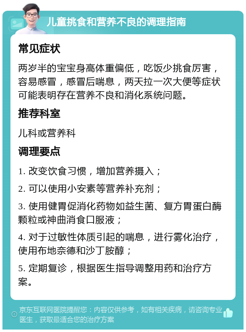 儿童挑食和营养不良的调理指南 常见症状 两岁半的宝宝身高体重偏低，吃饭少挑食厉害，容易感冒，感冒后喘息，两天拉一次大便等症状可能表明存在营养不良和消化系统问题。 推荐科室 儿科或营养科 调理要点 1. 改变饮食习惯，增加营养摄入； 2. 可以使用小安素等营养补充剂； 3. 使用健胃促消化药物如益生菌、复方胃蛋白酶颗粒或神曲消食口服液； 4. 对于过敏性体质引起的喘息，进行雾化治疗，使用布地奈德和沙丁胺醇； 5. 定期复诊，根据医生指导调整用药和治疗方案。