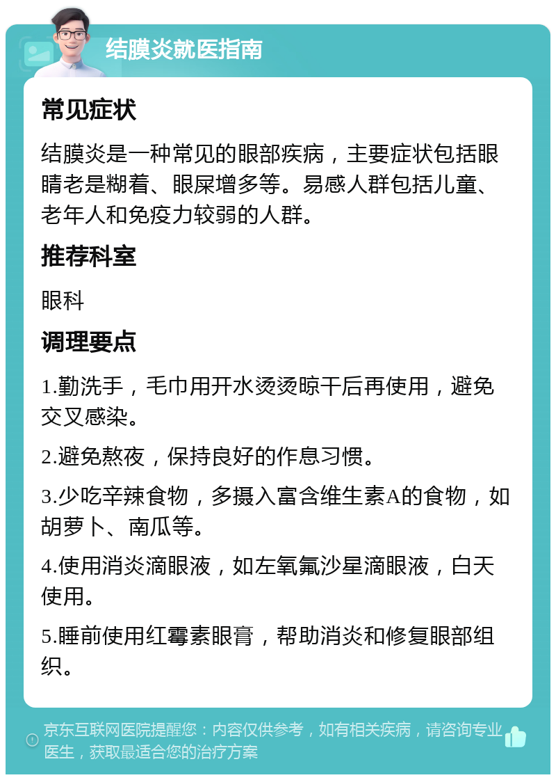 结膜炎就医指南 常见症状 结膜炎是一种常见的眼部疾病，主要症状包括眼睛老是糊着、眼屎增多等。易感人群包括儿童、老年人和免疫力较弱的人群。 推荐科室 眼科 调理要点 1.勤洗手，毛巾用开水烫烫晾干后再使用，避免交叉感染。 2.避免熬夜，保持良好的作息习惯。 3.少吃辛辣食物，多摄入富含维生素A的食物，如胡萝卜、南瓜等。 4.使用消炎滴眼液，如左氧氟沙星滴眼液，白天使用。 5.睡前使用红霉素眼膏，帮助消炎和修复眼部组织。