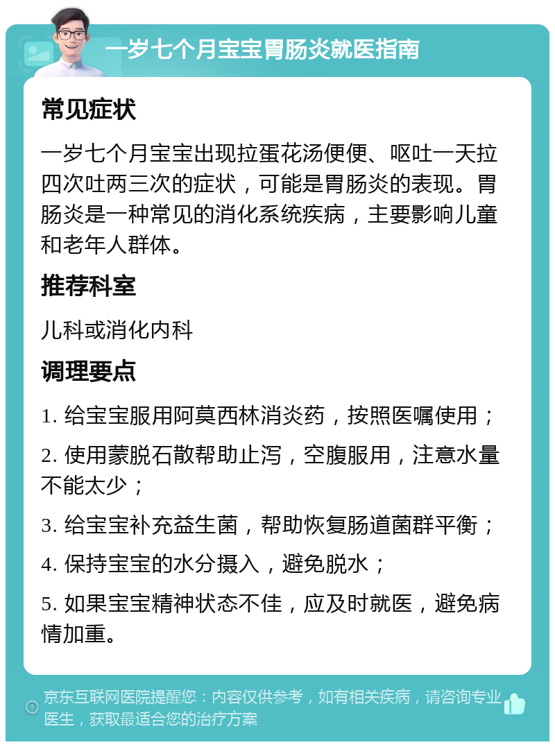 一岁七个月宝宝胃肠炎就医指南 常见症状 一岁七个月宝宝出现拉蛋花汤便便、呕吐一天拉四次吐两三次的症状，可能是胃肠炎的表现。胃肠炎是一种常见的消化系统疾病，主要影响儿童和老年人群体。 推荐科室 儿科或消化内科 调理要点 1. 给宝宝服用阿莫西林消炎药，按照医嘱使用； 2. 使用蒙脱石散帮助止泻，空腹服用，注意水量不能太少； 3. 给宝宝补充益生菌，帮助恢复肠道菌群平衡； 4. 保持宝宝的水分摄入，避免脱水； 5. 如果宝宝精神状态不佳，应及时就医，避免病情加重。