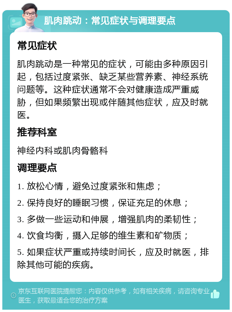 肌肉跳动：常见症状与调理要点 常见症状 肌肉跳动是一种常见的症状，可能由多种原因引起，包括过度紧张、缺乏某些营养素、神经系统问题等。这种症状通常不会对健康造成严重威胁，但如果频繁出现或伴随其他症状，应及时就医。 推荐科室 神经内科或肌肉骨骼科 调理要点 1. 放松心情，避免过度紧张和焦虑； 2. 保持良好的睡眠习惯，保证充足的休息； 3. 多做一些运动和伸展，增强肌肉的柔韧性； 4. 饮食均衡，摄入足够的维生素和矿物质； 5. 如果症状严重或持续时间长，应及时就医，排除其他可能的疾病。