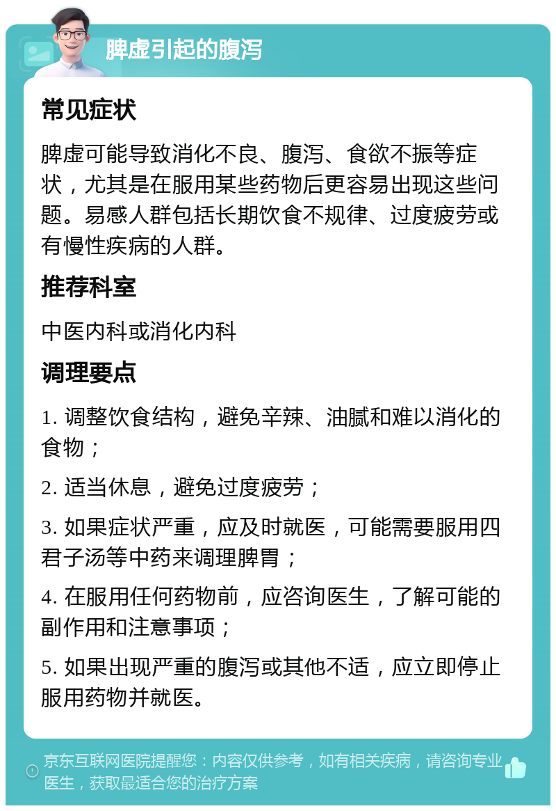 脾虚引起的腹泻 常见症状 脾虚可能导致消化不良、腹泻、食欲不振等症状，尤其是在服用某些药物后更容易出现这些问题。易感人群包括长期饮食不规律、过度疲劳或有慢性疾病的人群。 推荐科室 中医内科或消化内科 调理要点 1. 调整饮食结构，避免辛辣、油腻和难以消化的食物； 2. 适当休息，避免过度疲劳； 3. 如果症状严重，应及时就医，可能需要服用四君子汤等中药来调理脾胃； 4. 在服用任何药物前，应咨询医生，了解可能的副作用和注意事项； 5. 如果出现严重的腹泻或其他不适，应立即停止服用药物并就医。