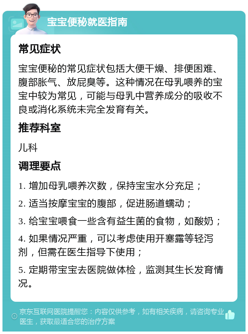 宝宝便秘就医指南 常见症状 宝宝便秘的常见症状包括大便干燥、排便困难、腹部胀气、放屁臭等。这种情况在母乳喂养的宝宝中较为常见，可能与母乳中营养成分的吸收不良或消化系统未完全发育有关。 推荐科室 儿科 调理要点 1. 增加母乳喂养次数，保持宝宝水分充足； 2. 适当按摩宝宝的腹部，促进肠道蠕动； 3. 给宝宝喂食一些含有益生菌的食物，如酸奶； 4. 如果情况严重，可以考虑使用开塞露等轻泻剂，但需在医生指导下使用； 5. 定期带宝宝去医院做体检，监测其生长发育情况。