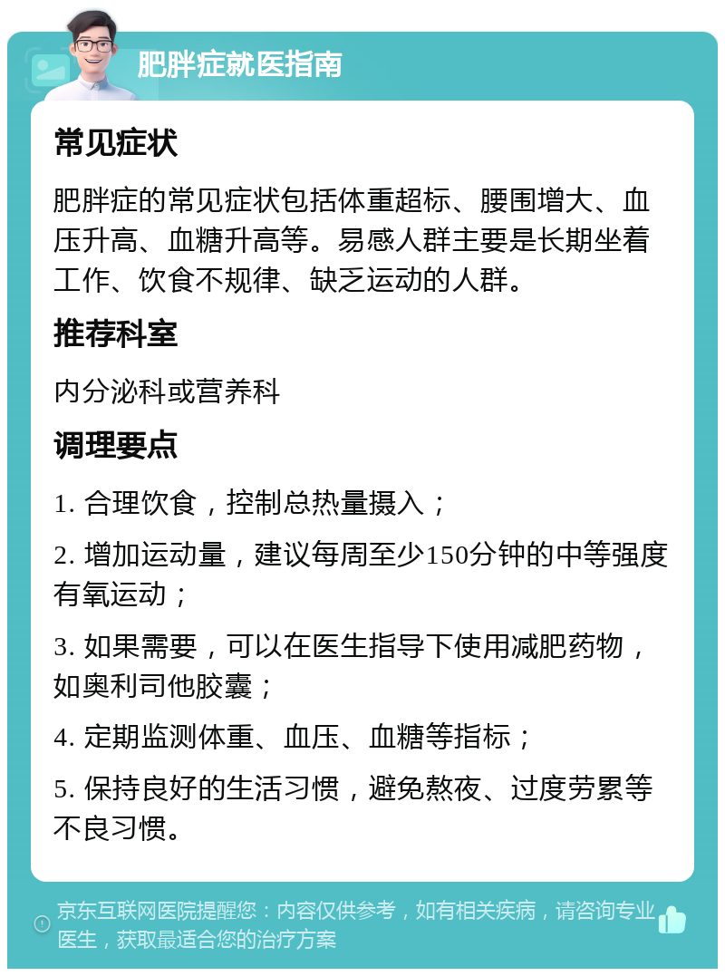 肥胖症就医指南 常见症状 肥胖症的常见症状包括体重超标、腰围增大、血压升高、血糖升高等。易感人群主要是长期坐着工作、饮食不规律、缺乏运动的人群。 推荐科室 内分泌科或营养科 调理要点 1. 合理饮食，控制总热量摄入； 2. 增加运动量，建议每周至少150分钟的中等强度有氧运动； 3. 如果需要，可以在医生指导下使用减肥药物，如奥利司他胶囊； 4. 定期监测体重、血压、血糖等指标； 5. 保持良好的生活习惯，避免熬夜、过度劳累等不良习惯。