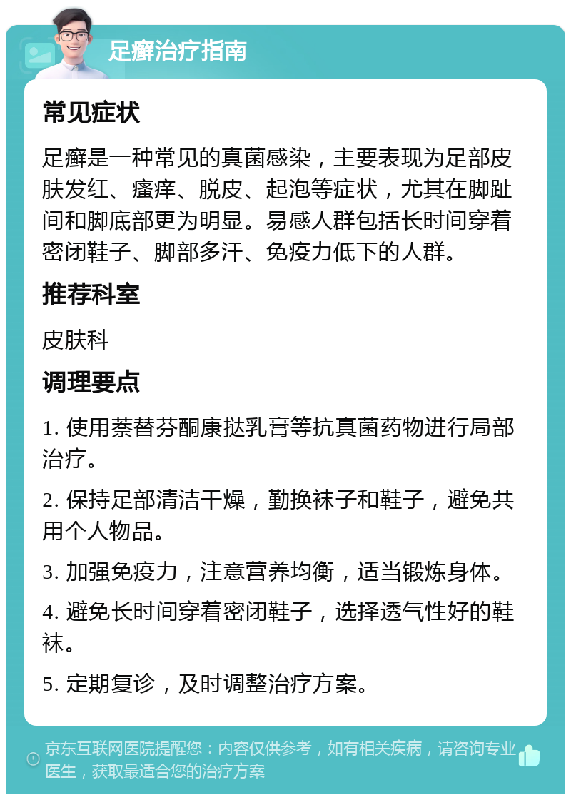 足癣治疗指南 常见症状 足癣是一种常见的真菌感染，主要表现为足部皮肤发红、瘙痒、脱皮、起泡等症状，尤其在脚趾间和脚底部更为明显。易感人群包括长时间穿着密闭鞋子、脚部多汗、免疫力低下的人群。 推荐科室 皮肤科 调理要点 1. 使用萘替芬酮康挞乳膏等抗真菌药物进行局部治疗。 2. 保持足部清洁干燥，勤换袜子和鞋子，避免共用个人物品。 3. 加强免疫力，注意营养均衡，适当锻炼身体。 4. 避免长时间穿着密闭鞋子，选择透气性好的鞋袜。 5. 定期复诊，及时调整治疗方案。