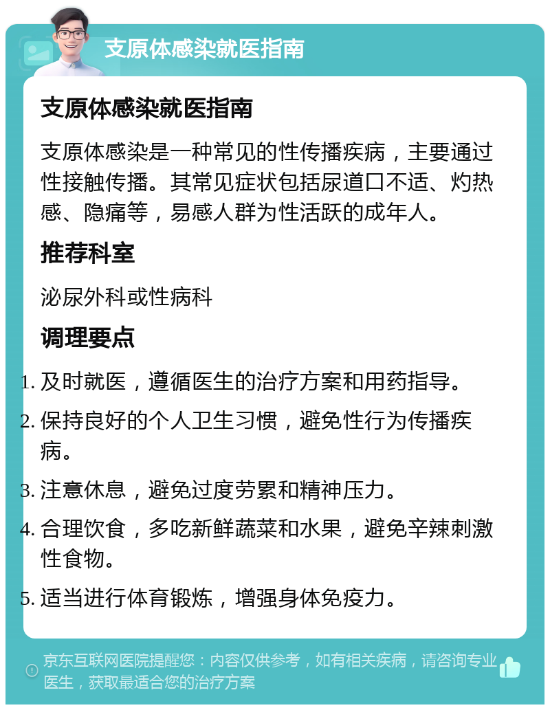 支原体感染就医指南 支原体感染就医指南 支原体感染是一种常见的性传播疾病，主要通过性接触传播。其常见症状包括尿道口不适、灼热感、隐痛等，易感人群为性活跃的成年人。 推荐科室 泌尿外科或性病科 调理要点 及时就医，遵循医生的治疗方案和用药指导。 保持良好的个人卫生习惯，避免性行为传播疾病。 注意休息，避免过度劳累和精神压力。 合理饮食，多吃新鲜蔬菜和水果，避免辛辣刺激性食物。 适当进行体育锻炼，增强身体免疫力。