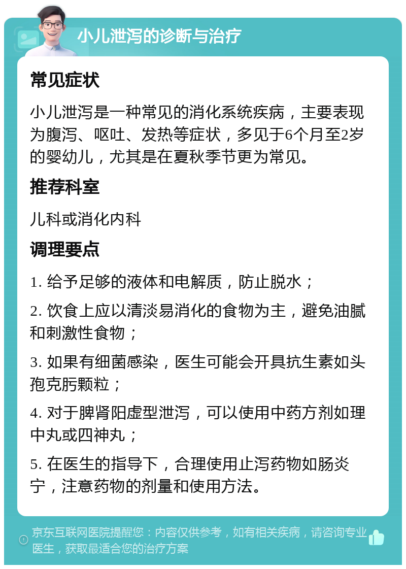 小儿泄泻的诊断与治疗 常见症状 小儿泄泻是一种常见的消化系统疾病，主要表现为腹泻、呕吐、发热等症状，多见于6个月至2岁的婴幼儿，尤其是在夏秋季节更为常见。 推荐科室 儿科或消化内科 调理要点 1. 给予足够的液体和电解质，防止脱水； 2. 饮食上应以清淡易消化的食物为主，避免油腻和刺激性食物； 3. 如果有细菌感染，医生可能会开具抗生素如头孢克肟颗粒； 4. 对于脾肾阳虚型泄泻，可以使用中药方剂如理中丸或四神丸； 5. 在医生的指导下，合理使用止泻药物如肠炎宁，注意药物的剂量和使用方法。