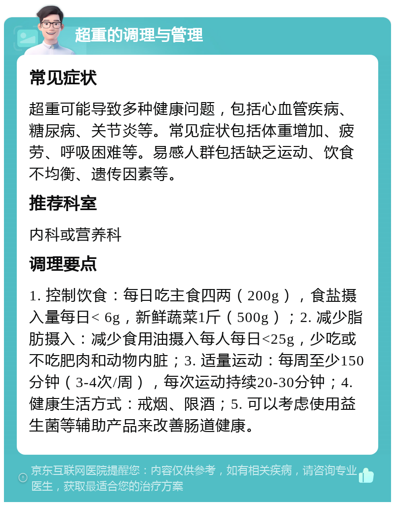 超重的调理与管理 常见症状 超重可能导致多种健康问题，包括心血管疾病、糖尿病、关节炎等。常见症状包括体重增加、疲劳、呼吸困难等。易感人群包括缺乏运动、饮食不均衡、遗传因素等。 推荐科室 内科或营养科 调理要点 1. 控制饮食：每日吃主食四两（200g），食盐摄入量每日< 6g，新鲜蔬菜1斤（500g）；2. 减少脂肪摄入：减少食用油摄入每人每日<25g，少吃或不吃肥肉和动物内脏；3. 适量运动：每周至少150分钟（3-4次/周），每次运动持续20-30分钟；4. 健康生活方式：戒烟、限酒；5. 可以考虑使用益生菌等辅助产品来改善肠道健康。