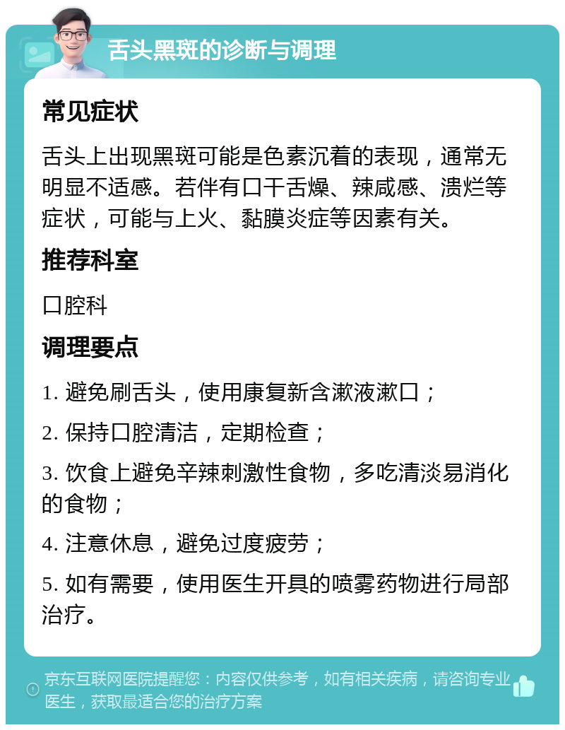 舌头黑斑的诊断与调理 常见症状 舌头上出现黑斑可能是色素沉着的表现，通常无明显不适感。若伴有口干舌燥、辣咸感、溃烂等症状，可能与上火、黏膜炎症等因素有关。 推荐科室 口腔科 调理要点 1. 避免刷舌头，使用康复新含漱液漱口； 2. 保持口腔清洁，定期检查； 3. 饮食上避免辛辣刺激性食物，多吃清淡易消化的食物； 4. 注意休息，避免过度疲劳； 5. 如有需要，使用医生开具的喷雾药物进行局部治疗。