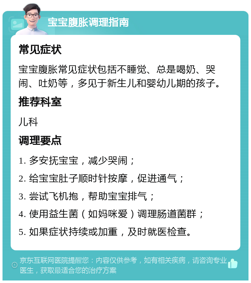 宝宝腹胀调理指南 常见症状 宝宝腹胀常见症状包括不睡觉、总是喝奶、哭闹、吐奶等，多见于新生儿和婴幼儿期的孩子。 推荐科室 儿科 调理要点 1. 多安抚宝宝，减少哭闹； 2. 给宝宝肚子顺时针按摩，促进通气； 3. 尝试飞机抱，帮助宝宝排气； 4. 使用益生菌（如妈咪爱）调理肠道菌群； 5. 如果症状持续或加重，及时就医检查。