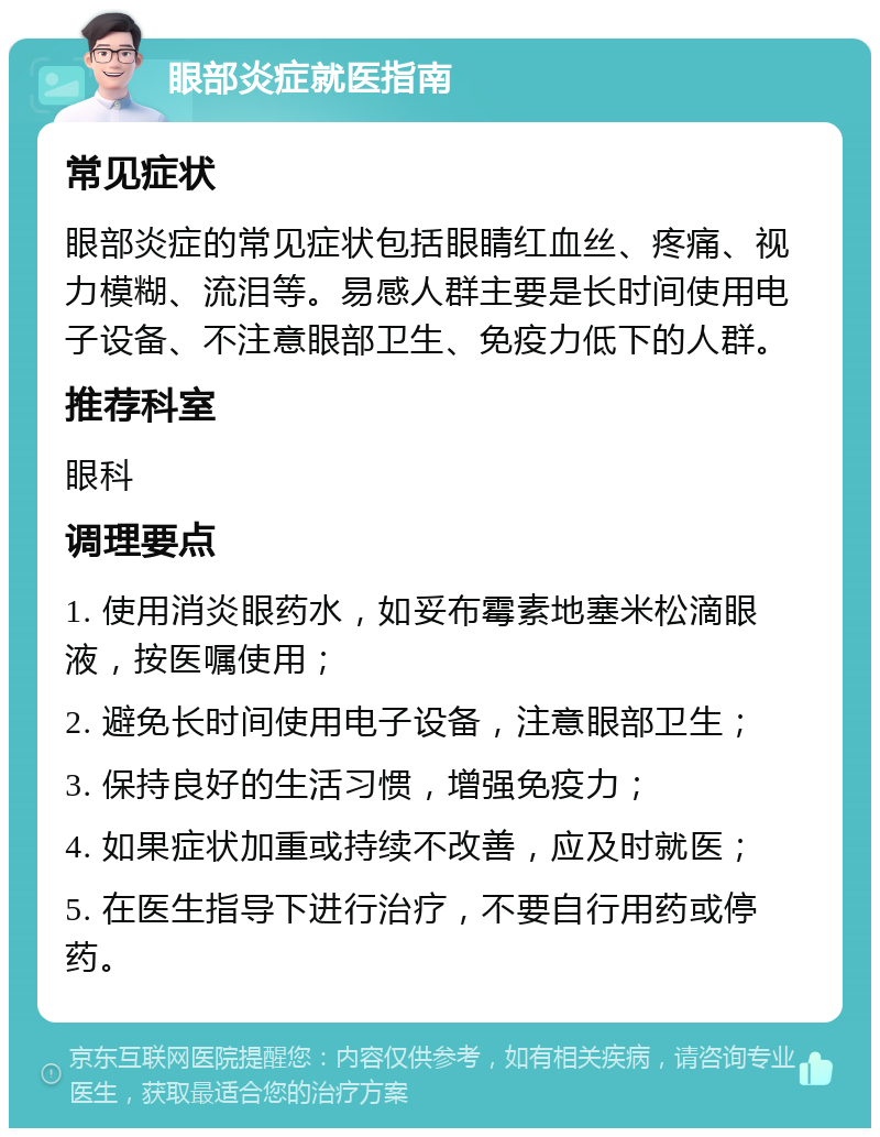 眼部炎症就医指南 常见症状 眼部炎症的常见症状包括眼睛红血丝、疼痛、视力模糊、流泪等。易感人群主要是长时间使用电子设备、不注意眼部卫生、免疫力低下的人群。 推荐科室 眼科 调理要点 1. 使用消炎眼药水，如妥布霉素地塞米松滴眼液，按医嘱使用； 2. 避免长时间使用电子设备，注意眼部卫生； 3. 保持良好的生活习惯，增强免疫力； 4. 如果症状加重或持续不改善，应及时就医； 5. 在医生指导下进行治疗，不要自行用药或停药。