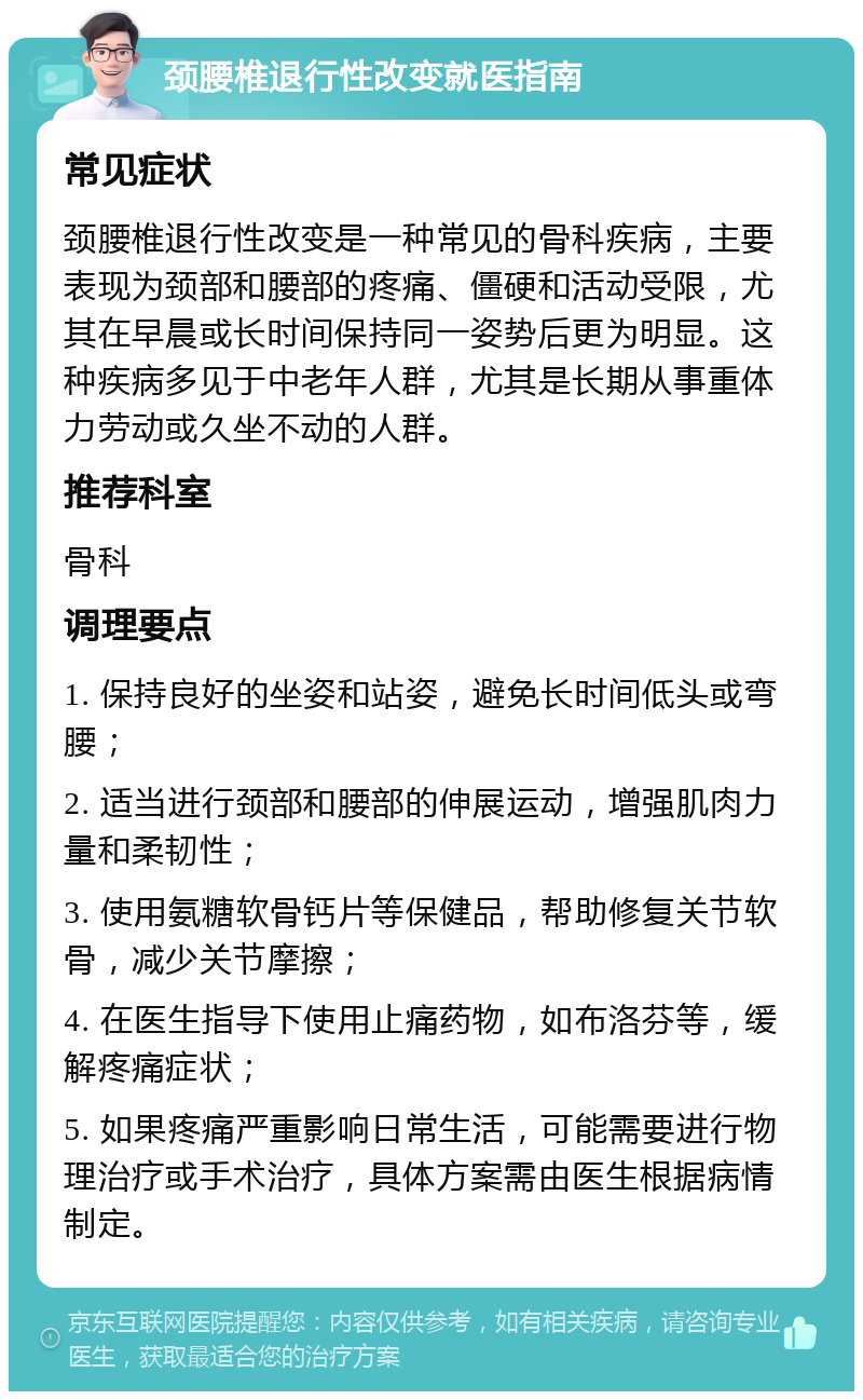 颈腰椎退行性改变就医指南 常见症状 颈腰椎退行性改变是一种常见的骨科疾病，主要表现为颈部和腰部的疼痛、僵硬和活动受限，尤其在早晨或长时间保持同一姿势后更为明显。这种疾病多见于中老年人群，尤其是长期从事重体力劳动或久坐不动的人群。 推荐科室 骨科 调理要点 1. 保持良好的坐姿和站姿，避免长时间低头或弯腰； 2. 适当进行颈部和腰部的伸展运动，增强肌肉力量和柔韧性； 3. 使用氨糖软骨钙片等保健品，帮助修复关节软骨，减少关节摩擦； 4. 在医生指导下使用止痛药物，如布洛芬等，缓解疼痛症状； 5. 如果疼痛严重影响日常生活，可能需要进行物理治疗或手术治疗，具体方案需由医生根据病情制定。