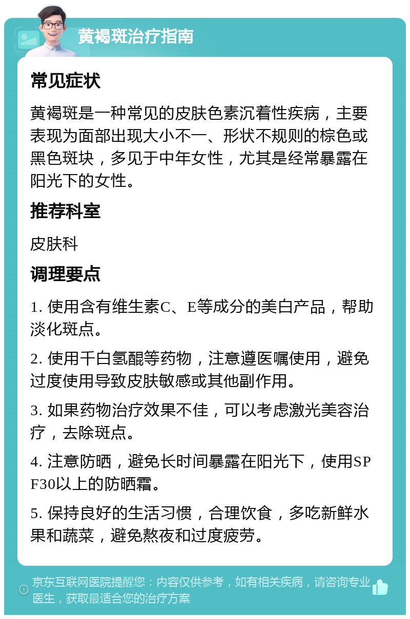 黄褐斑治疗指南 常见症状 黄褐斑是一种常见的皮肤色素沉着性疾病，主要表现为面部出现大小不一、形状不规则的棕色或黑色斑块，多见于中年女性，尤其是经常暴露在阳光下的女性。 推荐科室 皮肤科 调理要点 1. 使用含有维生素C、E等成分的美白产品，帮助淡化斑点。 2. 使用千白氢醌等药物，注意遵医嘱使用，避免过度使用导致皮肤敏感或其他副作用。 3. 如果药物治疗效果不佳，可以考虑激光美容治疗，去除斑点。 4. 注意防晒，避免长时间暴露在阳光下，使用SPF30以上的防晒霜。 5. 保持良好的生活习惯，合理饮食，多吃新鲜水果和蔬菜，避免熬夜和过度疲劳。