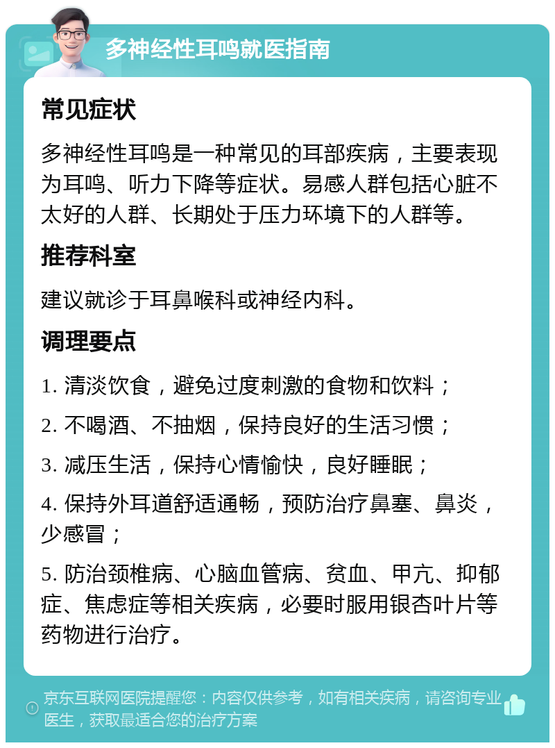 多神经性耳鸣就医指南 常见症状 多神经性耳鸣是一种常见的耳部疾病，主要表现为耳鸣、听力下降等症状。易感人群包括心脏不太好的人群、长期处于压力环境下的人群等。 推荐科室 建议就诊于耳鼻喉科或神经内科。 调理要点 1. 清淡饮食，避免过度刺激的食物和饮料； 2. 不喝酒、不抽烟，保持良好的生活习惯； 3. 减压生活，保持心情愉快，良好睡眠； 4. 保持外耳道舒适通畅，预防治疗鼻塞、鼻炎，少感冒； 5. 防治颈椎病、心脑血管病、贫血、甲亢、抑郁症、焦虑症等相关疾病，必要时服用银杏叶片等药物进行治疗。