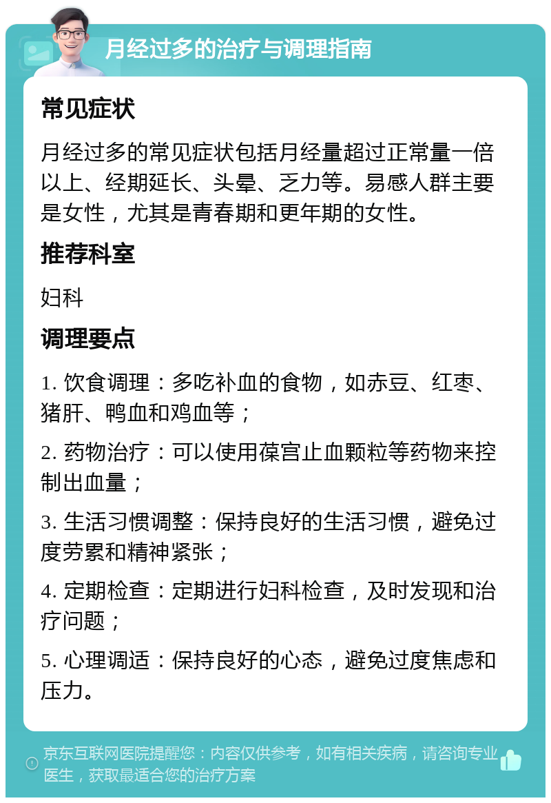 月经过多的治疗与调理指南 常见症状 月经过多的常见症状包括月经量超过正常量一倍以上、经期延长、头晕、乏力等。易感人群主要是女性，尤其是青春期和更年期的女性。 推荐科室 妇科 调理要点 1. 饮食调理：多吃补血的食物，如赤豆、红枣、猪肝、鸭血和鸡血等； 2. 药物治疗：可以使用葆宫止血颗粒等药物来控制出血量； 3. 生活习惯调整：保持良好的生活习惯，避免过度劳累和精神紧张； 4. 定期检查：定期进行妇科检查，及时发现和治疗问题； 5. 心理调适：保持良好的心态，避免过度焦虑和压力。