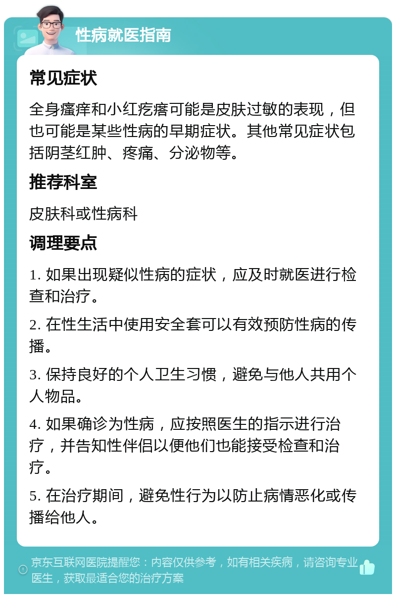 性病就医指南 常见症状 全身瘙痒和小红疙瘩可能是皮肤过敏的表现，但也可能是某些性病的早期症状。其他常见症状包括阴茎红肿、疼痛、分泌物等。 推荐科室 皮肤科或性病科 调理要点 1. 如果出现疑似性病的症状，应及时就医进行检查和治疗。 2. 在性生活中使用安全套可以有效预防性病的传播。 3. 保持良好的个人卫生习惯，避免与他人共用个人物品。 4. 如果确诊为性病，应按照医生的指示进行治疗，并告知性伴侣以便他们也能接受检查和治疗。 5. 在治疗期间，避免性行为以防止病情恶化或传播给他人。