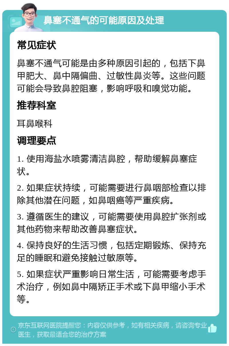 鼻塞不通气的可能原因及处理 常见症状 鼻塞不通气可能是由多种原因引起的，包括下鼻甲肥大、鼻中隔偏曲、过敏性鼻炎等。这些问题可能会导致鼻腔阻塞，影响呼吸和嗅觉功能。 推荐科室 耳鼻喉科 调理要点 1. 使用海盐水喷雾清洁鼻腔，帮助缓解鼻塞症状。 2. 如果症状持续，可能需要进行鼻咽部检查以排除其他潜在问题，如鼻咽癌等严重疾病。 3. 遵循医生的建议，可能需要使用鼻腔扩张剂或其他药物来帮助改善鼻塞症状。 4. 保持良好的生活习惯，包括定期锻炼、保持充足的睡眠和避免接触过敏原等。 5. 如果症状严重影响日常生活，可能需要考虑手术治疗，例如鼻中隔矫正手术或下鼻甲缩小手术等。