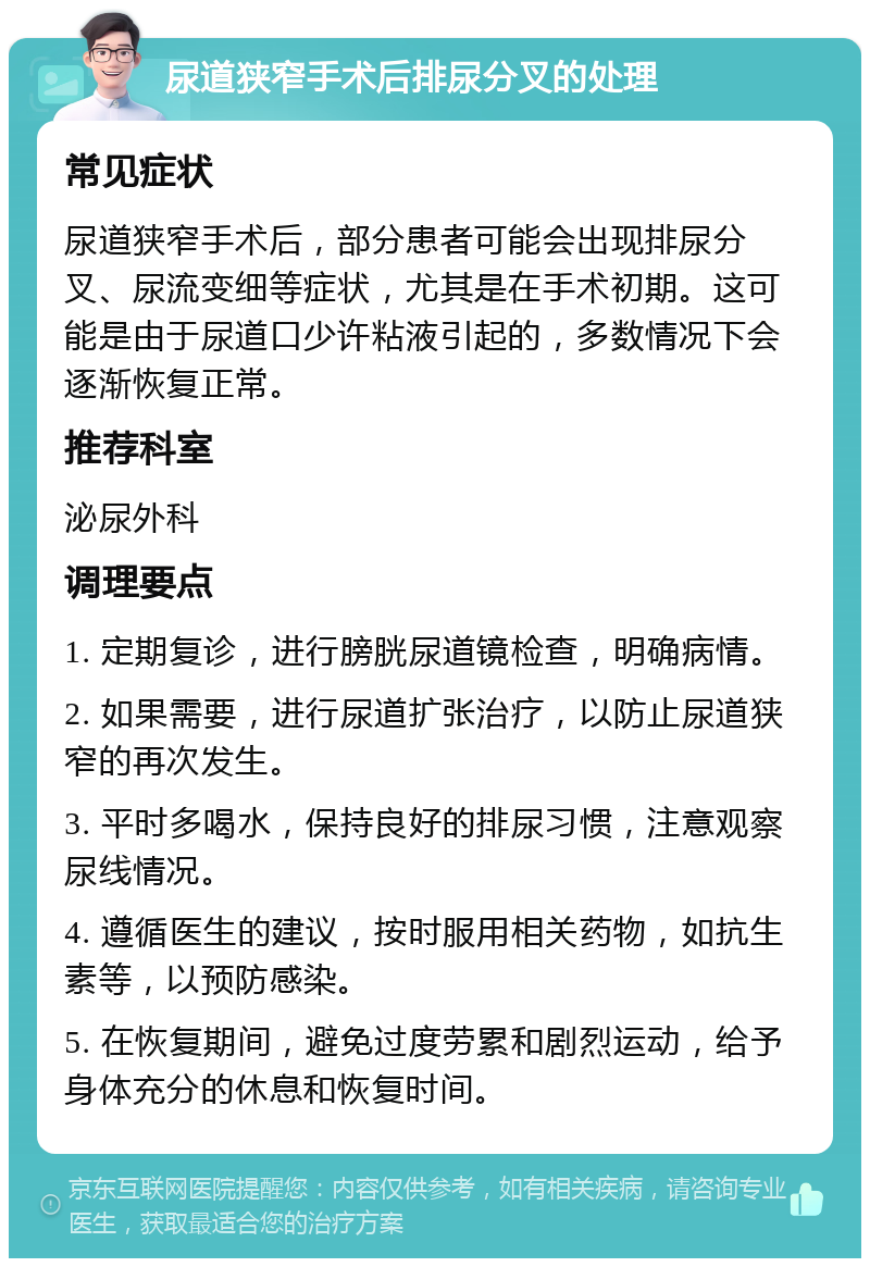 尿道狭窄手术后排尿分叉的处理 常见症状 尿道狭窄手术后，部分患者可能会出现排尿分叉、尿流变细等症状，尤其是在手术初期。这可能是由于尿道口少许粘液引起的，多数情况下会逐渐恢复正常。 推荐科室 泌尿外科 调理要点 1. 定期复诊，进行膀胱尿道镜检查，明确病情。 2. 如果需要，进行尿道扩张治疗，以防止尿道狭窄的再次发生。 3. 平时多喝水，保持良好的排尿习惯，注意观察尿线情况。 4. 遵循医生的建议，按时服用相关药物，如抗生素等，以预防感染。 5. 在恢复期间，避免过度劳累和剧烈运动，给予身体充分的休息和恢复时间。