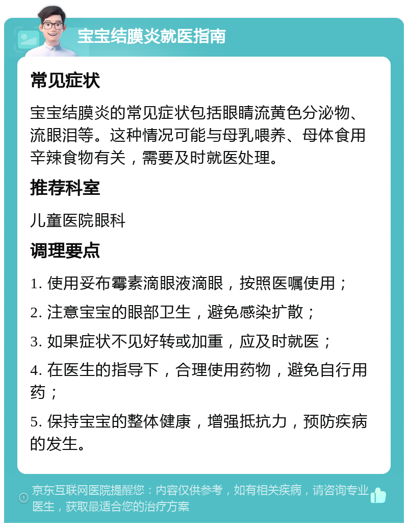 宝宝结膜炎就医指南 常见症状 宝宝结膜炎的常见症状包括眼睛流黄色分泌物、流眼泪等。这种情况可能与母乳喂养、母体食用辛辣食物有关，需要及时就医处理。 推荐科室 儿童医院眼科 调理要点 1. 使用妥布霉素滴眼液滴眼，按照医嘱使用； 2. 注意宝宝的眼部卫生，避免感染扩散； 3. 如果症状不见好转或加重，应及时就医； 4. 在医生的指导下，合理使用药物，避免自行用药； 5. 保持宝宝的整体健康，增强抵抗力，预防疾病的发生。