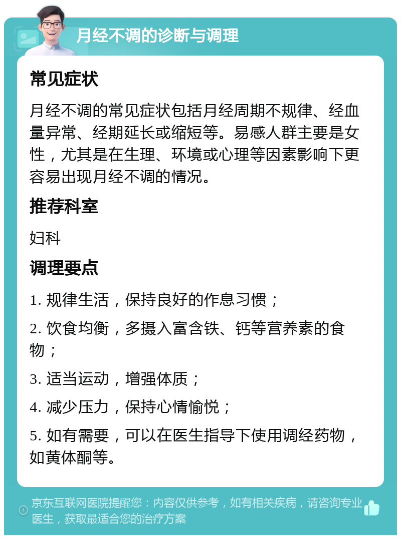 月经不调的诊断与调理 常见症状 月经不调的常见症状包括月经周期不规律、经血量异常、经期延长或缩短等。易感人群主要是女性，尤其是在生理、环境或心理等因素影响下更容易出现月经不调的情况。 推荐科室 妇科 调理要点 1. 规律生活，保持良好的作息习惯； 2. 饮食均衡，多摄入富含铁、钙等营养素的食物； 3. 适当运动，增强体质； 4. 减少压力，保持心情愉悦； 5. 如有需要，可以在医生指导下使用调经药物，如黄体酮等。