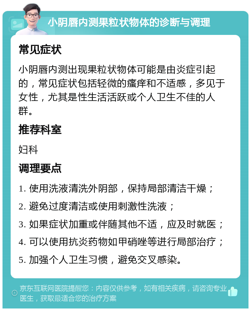 小阴唇内测果粒状物体的诊断与调理 常见症状 小阴唇内测出现果粒状物体可能是由炎症引起的，常见症状包括轻微的瘙痒和不适感，多见于女性，尤其是性生活活跃或个人卫生不佳的人群。 推荐科室 妇科 调理要点 1. 使用洗液清洗外阴部，保持局部清洁干燥； 2. 避免过度清洁或使用刺激性洗液； 3. 如果症状加重或伴随其他不适，应及时就医； 4. 可以使用抗炎药物如甲硝唑等进行局部治疗； 5. 加强个人卫生习惯，避免交叉感染。