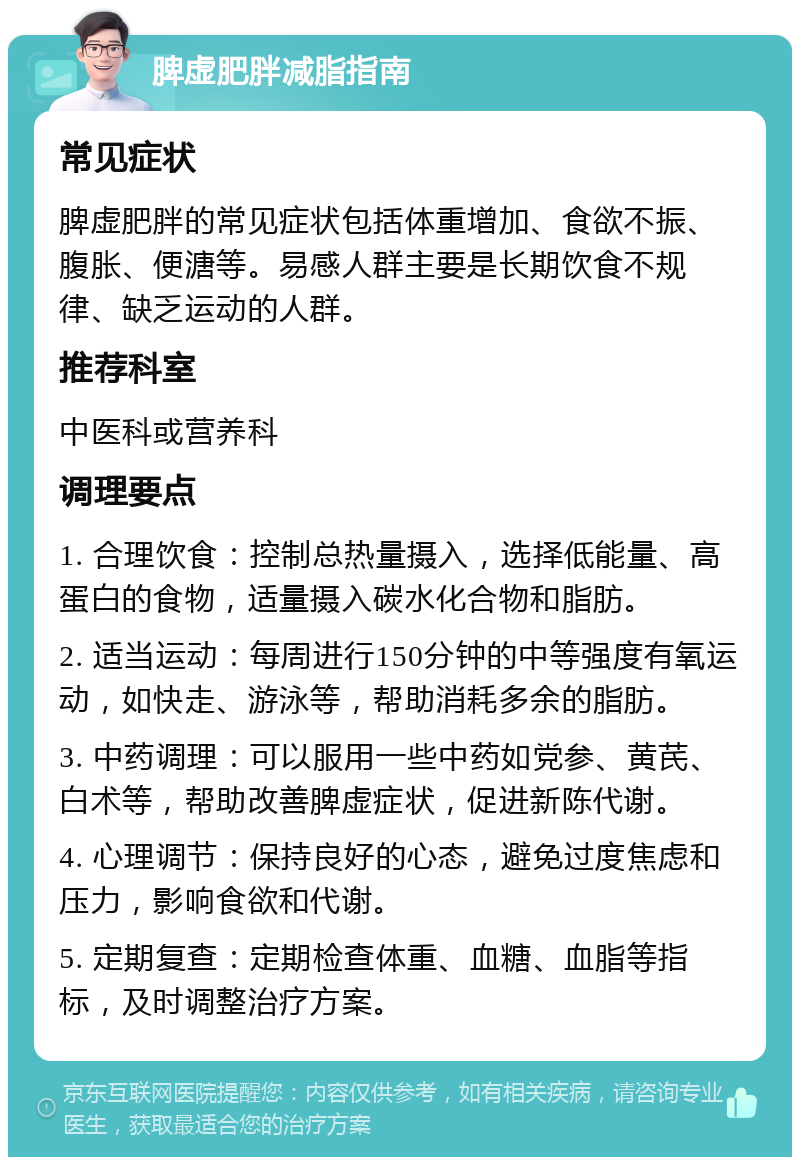 脾虚肥胖减脂指南 常见症状 脾虚肥胖的常见症状包括体重增加、食欲不振、腹胀、便溏等。易感人群主要是长期饮食不规律、缺乏运动的人群。 推荐科室 中医科或营养科 调理要点 1. 合理饮食：控制总热量摄入，选择低能量、高蛋白的食物，适量摄入碳水化合物和脂肪。 2. 适当运动：每周进行150分钟的中等强度有氧运动，如快走、游泳等，帮助消耗多余的脂肪。 3. 中药调理：可以服用一些中药如党参、黄芪、白术等，帮助改善脾虚症状，促进新陈代谢。 4. 心理调节：保持良好的心态，避免过度焦虑和压力，影响食欲和代谢。 5. 定期复查：定期检查体重、血糖、血脂等指标，及时调整治疗方案。