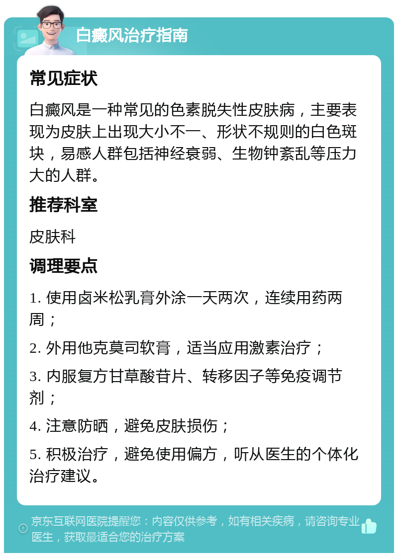 白癜风治疗指南 常见症状 白癜风是一种常见的色素脱失性皮肤病，主要表现为皮肤上出现大小不一、形状不规则的白色斑块，易感人群包括神经衰弱、生物钟紊乱等压力大的人群。 推荐科室 皮肤科 调理要点 1. 使用卤米松乳膏外涂一天两次，连续用药两周； 2. 外用他克莫司软膏，适当应用激素治疗； 3. 内服复方甘草酸苷片、转移因子等免疫调节剂； 4. 注意防晒，避免皮肤损伤； 5. 积极治疗，避免使用偏方，听从医生的个体化治疗建议。