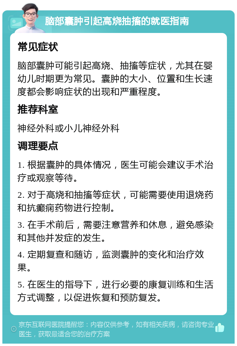 脑部囊肿引起高烧抽搐的就医指南 常见症状 脑部囊肿可能引起高烧、抽搐等症状，尤其在婴幼儿时期更为常见。囊肿的大小、位置和生长速度都会影响症状的出现和严重程度。 推荐科室 神经外科或小儿神经外科 调理要点 1. 根据囊肿的具体情况，医生可能会建议手术治疗或观察等待。 2. 对于高烧和抽搐等症状，可能需要使用退烧药和抗癫痫药物进行控制。 3. 在手术前后，需要注意营养和休息，避免感染和其他并发症的发生。 4. 定期复查和随访，监测囊肿的变化和治疗效果。 5. 在医生的指导下，进行必要的康复训练和生活方式调整，以促进恢复和预防复发。