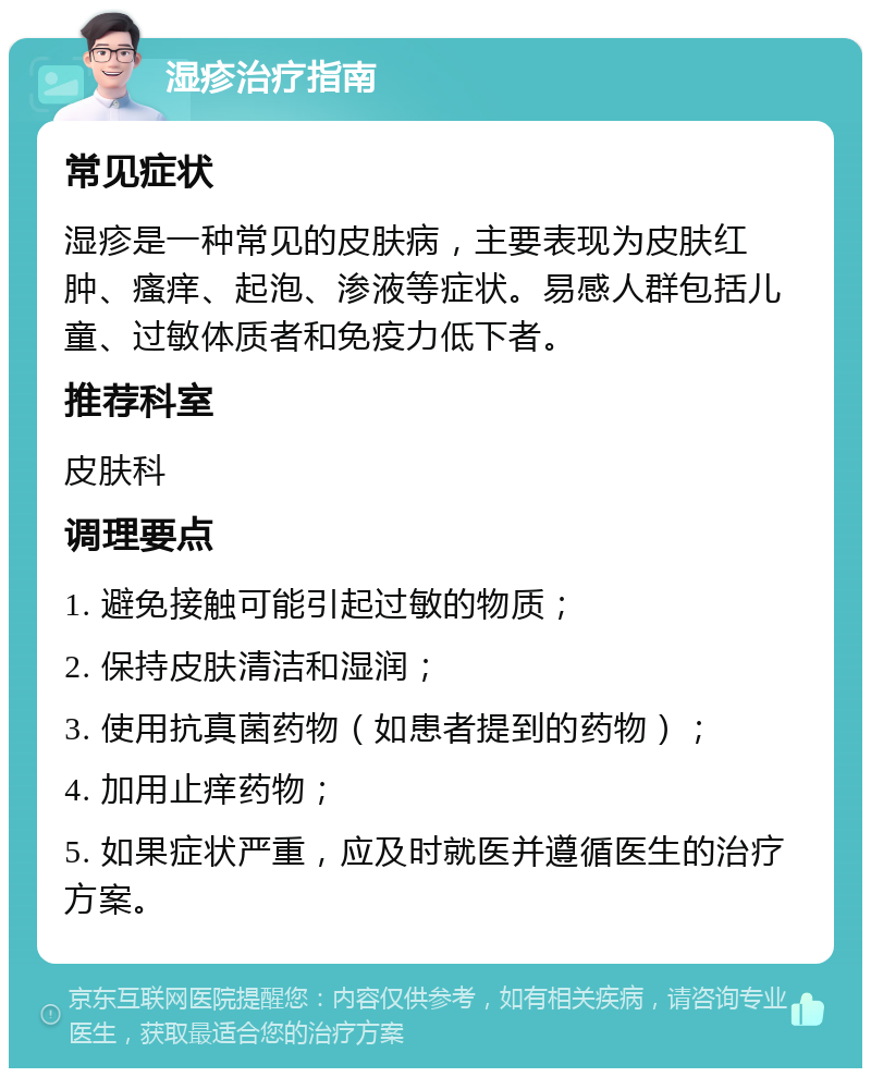 湿疹治疗指南 常见症状 湿疹是一种常见的皮肤病，主要表现为皮肤红肿、瘙痒、起泡、渗液等症状。易感人群包括儿童、过敏体质者和免疫力低下者。 推荐科室 皮肤科 调理要点 1. 避免接触可能引起过敏的物质； 2. 保持皮肤清洁和湿润； 3. 使用抗真菌药物（如患者提到的药物）； 4. 加用止痒药物； 5. 如果症状严重，应及时就医并遵循医生的治疗方案。