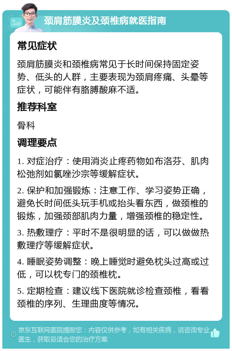 颈肩筋膜炎及颈椎病就医指南 常见症状 颈肩筋膜炎和颈椎病常见于长时间保持固定姿势、低头的人群，主要表现为颈肩疼痛、头晕等症状，可能伴有胳膊酸麻不适。 推荐科室 骨科 调理要点 1. 对症治疗：使用消炎止疼药物如布洛芬、肌肉松弛剂如氯唑沙宗等缓解症状。 2. 保护和加强锻炼：注意工作、学习姿势正确，避免长时间低头玩手机或抬头看东西，做颈椎的锻炼，加强颈部肌肉力量，增强颈椎的稳定性。 3. 热敷理疗：平时不是很明显的话，可以做做热敷理疗等缓解症状。 4. 睡眠姿势调整：晚上睡觉时避免枕头过高或过低，可以枕专门的颈椎枕。 5. 定期检查：建议线下医院就诊检查颈椎，看看颈椎的序列、生理曲度等情况。