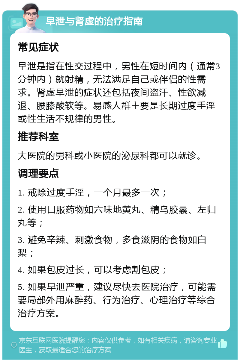 早泄与肾虚的治疗指南 常见症状 早泄是指在性交过程中，男性在短时间内（通常3分钟内）就射精，无法满足自己或伴侣的性需求。肾虚早泄的症状还包括夜间盗汗、性欲减退、腰膝酸软等。易感人群主要是长期过度手淫或性生活不规律的男性。 推荐科室 大医院的男科或小医院的泌尿科都可以就诊。 调理要点 1. 戒除过度手淫，一个月最多一次； 2. 使用口服药物如六味地黄丸、精乌胶囊、左归丸等； 3. 避免辛辣、刺激食物，多食滋阴的食物如白梨； 4. 如果包皮过长，可以考虑割包皮； 5. 如果早泄严重，建议尽快去医院治疗，可能需要局部外用麻醉药、行为治疗、心理治疗等综合治疗方案。