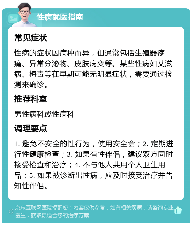 性病就医指南 常见症状 性病的症状因病种而异，但通常包括生殖器疼痛、异常分泌物、皮肤病变等。某些性病如艾滋病、梅毒等在早期可能无明显症状，需要通过检测来确诊。 推荐科室 男性病科或性病科 调理要点 1. 避免不安全的性行为，使用安全套；2. 定期进行性健康检查；3. 如果有性伴侣，建议双方同时接受检查和治疗；4. 不与他人共用个人卫生用品；5. 如果被诊断出性病，应及时接受治疗并告知性伴侣。