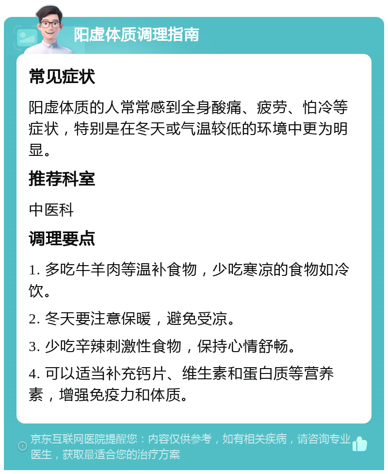 阳虚体质调理指南 常见症状 阳虚体质的人常常感到全身酸痛、疲劳、怕冷等症状，特别是在冬天或气温较低的环境中更为明显。 推荐科室 中医科 调理要点 1. 多吃牛羊肉等温补食物，少吃寒凉的食物如冷饮。 2. 冬天要注意保暖，避免受凉。 3. 少吃辛辣刺激性食物，保持心情舒畅。 4. 可以适当补充钙片、维生素和蛋白质等营养素，增强免疫力和体质。