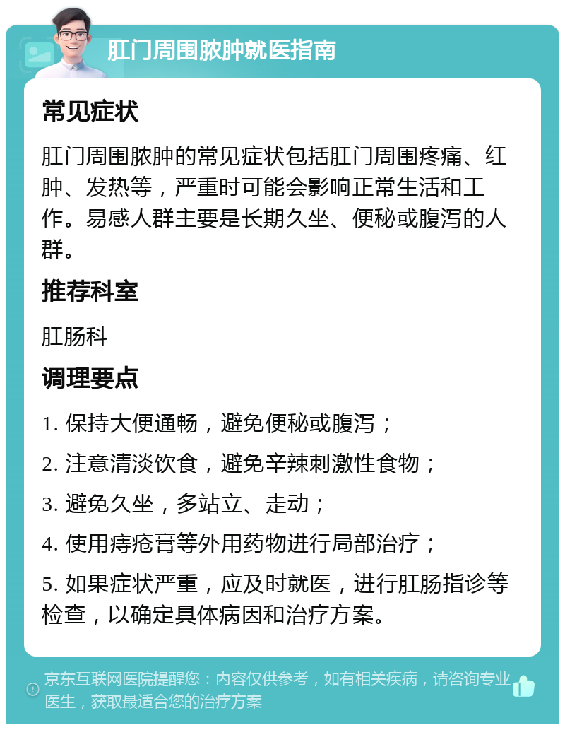 肛门周围脓肿就医指南 常见症状 肛门周围脓肿的常见症状包括肛门周围疼痛、红肿、发热等，严重时可能会影响正常生活和工作。易感人群主要是长期久坐、便秘或腹泻的人群。 推荐科室 肛肠科 调理要点 1. 保持大便通畅，避免便秘或腹泻； 2. 注意清淡饮食，避免辛辣刺激性食物； 3. 避免久坐，多站立、走动； 4. 使用痔疮膏等外用药物进行局部治疗； 5. 如果症状严重，应及时就医，进行肛肠指诊等检查，以确定具体病因和治疗方案。