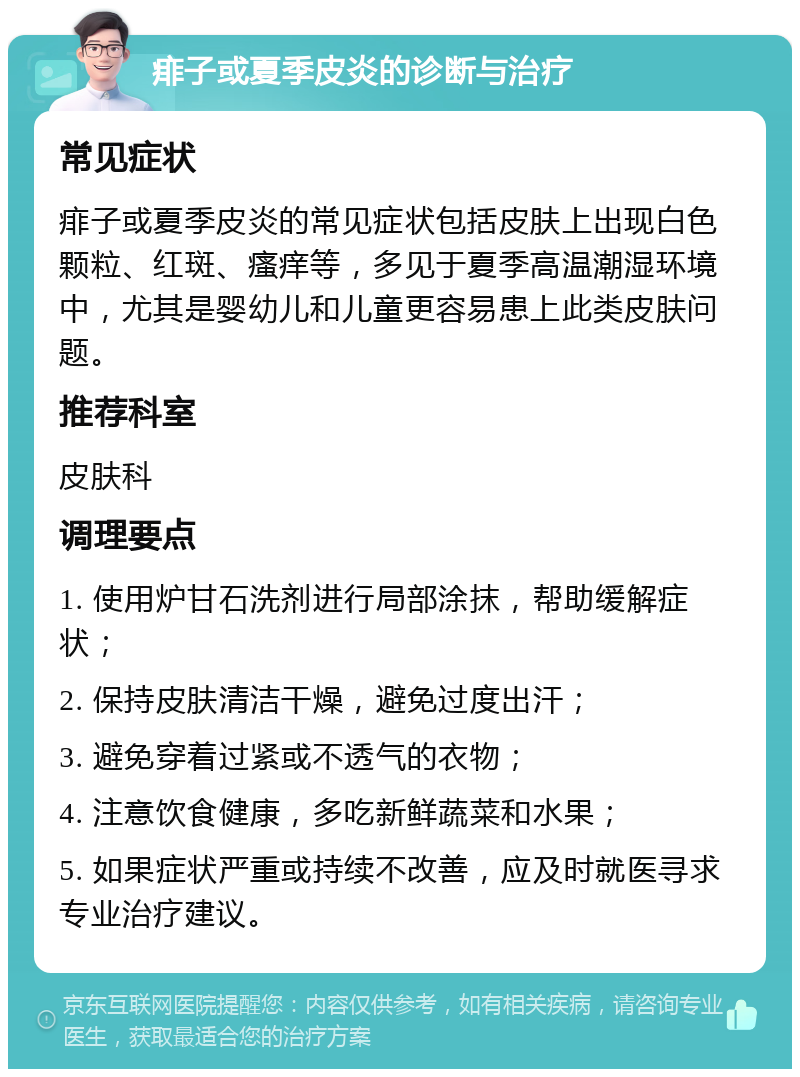 痱子或夏季皮炎的诊断与治疗 常见症状 痱子或夏季皮炎的常见症状包括皮肤上出现白色颗粒、红斑、瘙痒等，多见于夏季高温潮湿环境中，尤其是婴幼儿和儿童更容易患上此类皮肤问题。 推荐科室 皮肤科 调理要点 1. 使用炉甘石洗剂进行局部涂抹，帮助缓解症状； 2. 保持皮肤清洁干燥，避免过度出汗； 3. 避免穿着过紧或不透气的衣物； 4. 注意饮食健康，多吃新鲜蔬菜和水果； 5. 如果症状严重或持续不改善，应及时就医寻求专业治疗建议。