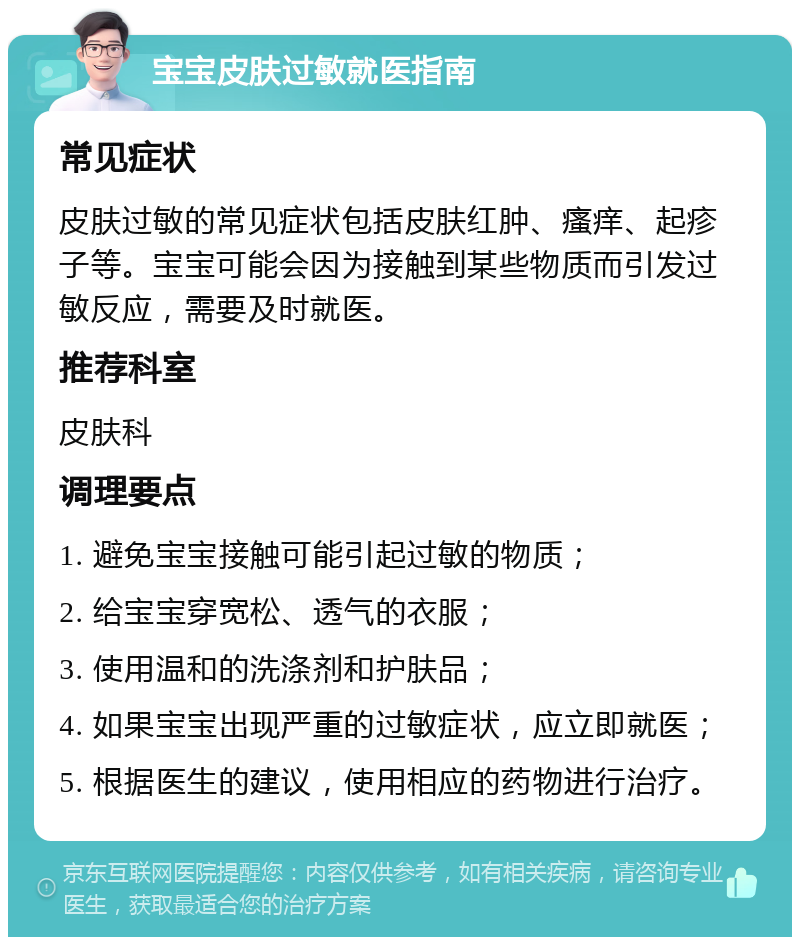 宝宝皮肤过敏就医指南 常见症状 皮肤过敏的常见症状包括皮肤红肿、瘙痒、起疹子等。宝宝可能会因为接触到某些物质而引发过敏反应，需要及时就医。 推荐科室 皮肤科 调理要点 1. 避免宝宝接触可能引起过敏的物质； 2. 给宝宝穿宽松、透气的衣服； 3. 使用温和的洗涤剂和护肤品； 4. 如果宝宝出现严重的过敏症状，应立即就医； 5. 根据医生的建议，使用相应的药物进行治疗。