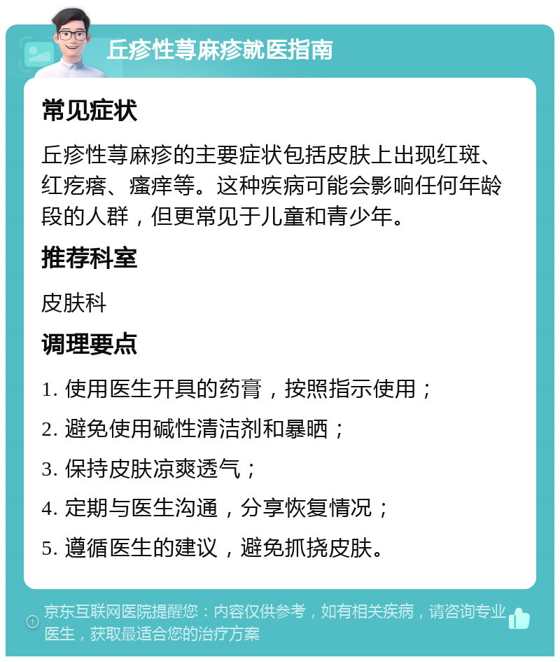 丘疹性荨麻疹就医指南 常见症状 丘疹性荨麻疹的主要症状包括皮肤上出现红斑、红疙瘩、瘙痒等。这种疾病可能会影响任何年龄段的人群，但更常见于儿童和青少年。 推荐科室 皮肤科 调理要点 1. 使用医生开具的药膏，按照指示使用； 2. 避免使用碱性清洁剂和暴晒； 3. 保持皮肤凉爽透气； 4. 定期与医生沟通，分享恢复情况； 5. 遵循医生的建议，避免抓挠皮肤。